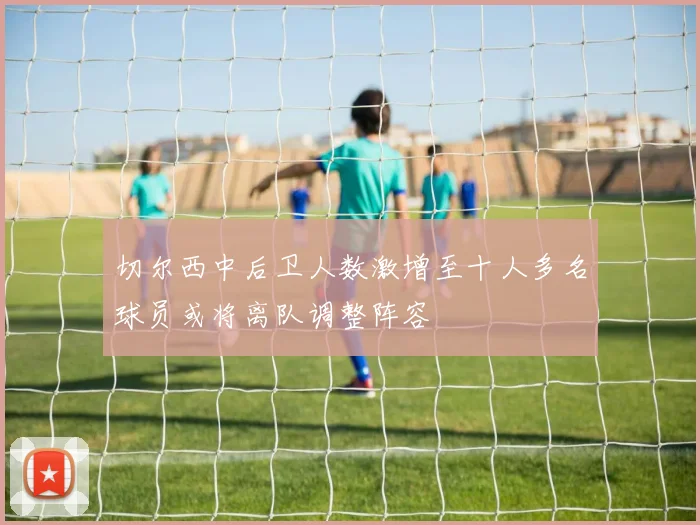 切尔西中后卫人数激增至十人多名球员或将离队调整阵容