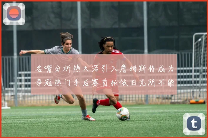 名嘴分析热火若引入詹姆斯将成为争冠热门季后赛首轮依旧无所不能