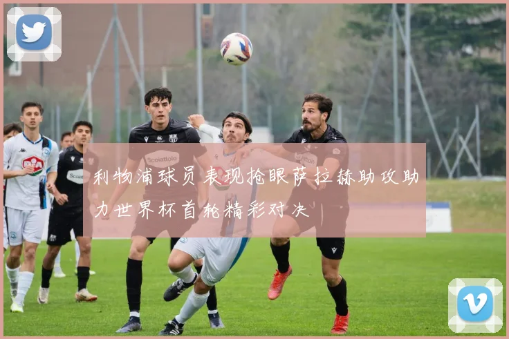 利物浦球员表现抢眼萨拉赫助攻助力世界杯首轮精彩对决