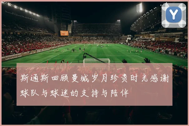 斯通斯回顾曼城岁月珍贵时光感谢球队与球迷的支持与陪伴