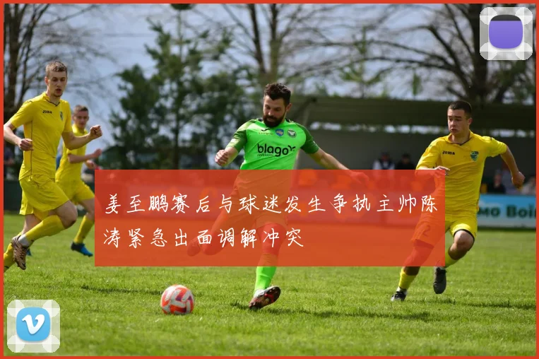 姜至鹏赛后与球迷发生争执主帅陈涛紧急出面调解冲突