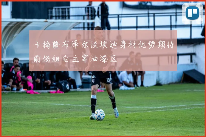 卡梅隆布泽尔谈埃迪身材优势期待前场组合主宰油漆区
