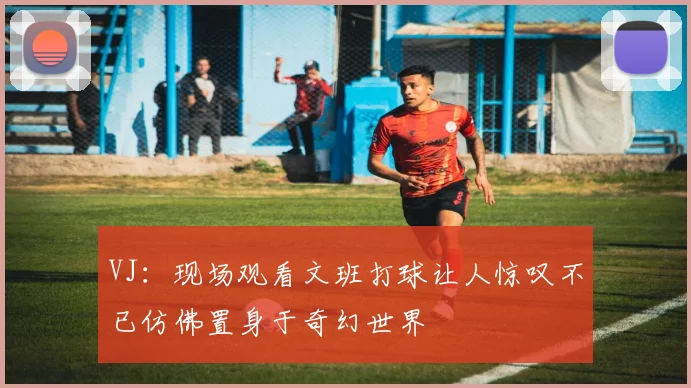 VJ：现场观看文班打球让人惊叹不已仿佛置身于奇幻世界