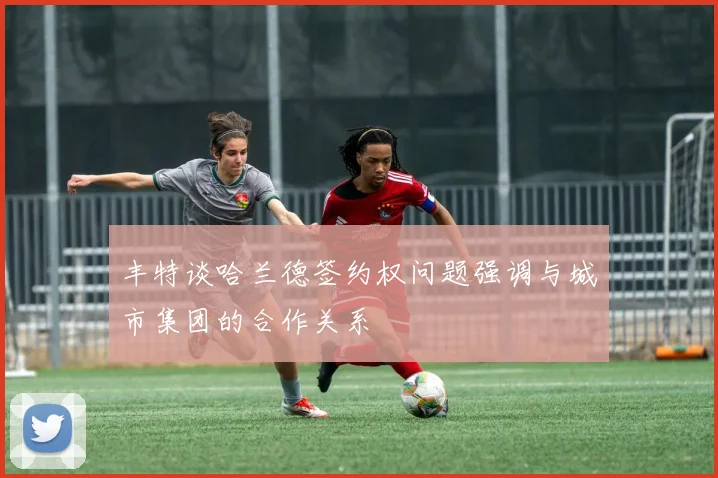 丰特谈哈兰德签约权问题强调与城市集团的合作关系