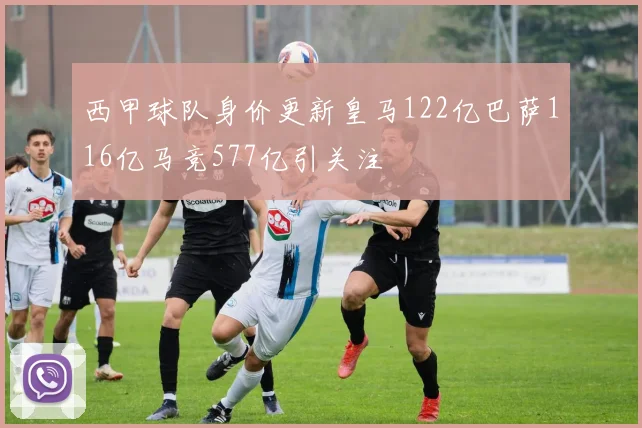 西甲球队身价更新皇马122亿巴萨116亿马竞577亿引关注