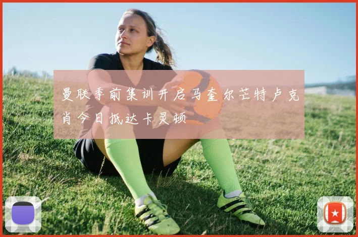 曼联季前集训开启马奎尔芒特卢克肖今日抵达卡灵顿