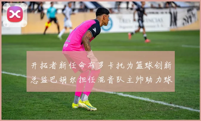 开拓者新任命布罗卡托为篮球创新总监巴胡尔担任混音队主帅助力球队发展