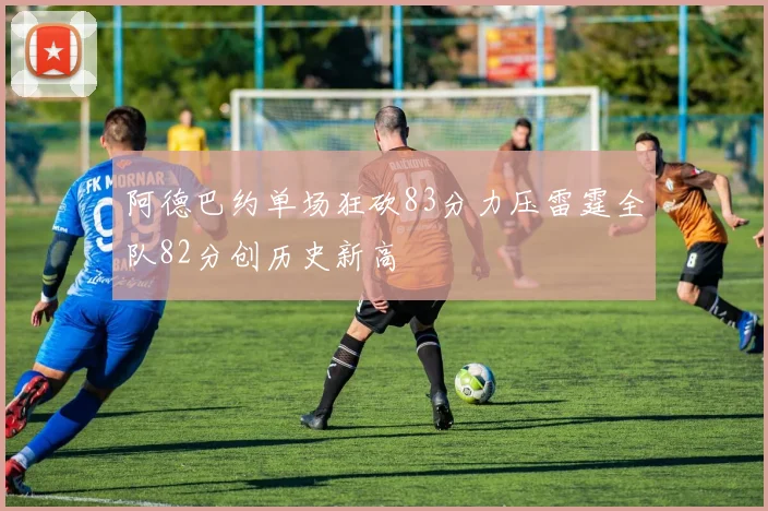 阿德巴约单场狂砍83分力压雷霆全队82分创历史新高
