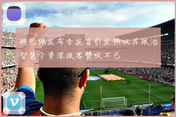 姆巴佩发布会发言引发热议其政治智慧令资深政客赞叹不已