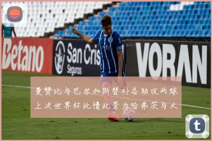 曼赞比与巴尔加斯替补各助攻两球上次世界杯此情此景为哈弗茨与大菲尔