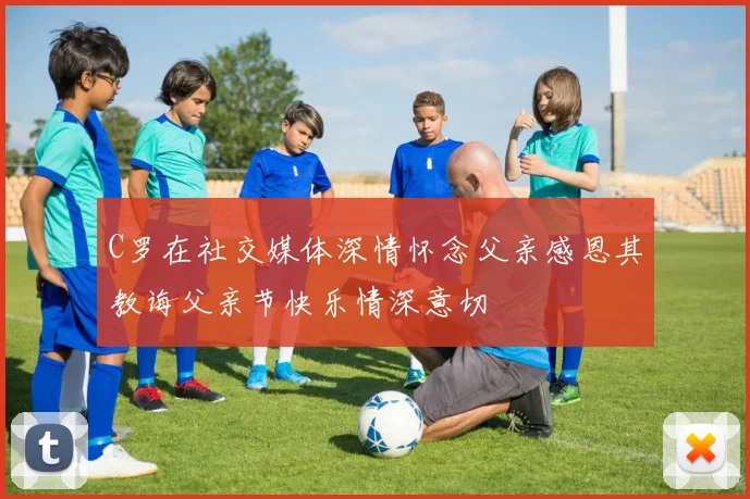 C罗在社交媒体深情怀念父亲感恩其教诲父亲节快乐情深意切