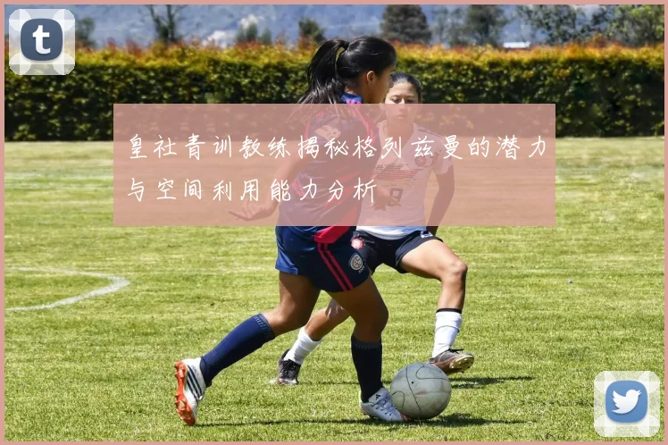 皇社青训教练揭秘格列兹曼的潜力与空间利用能力分析