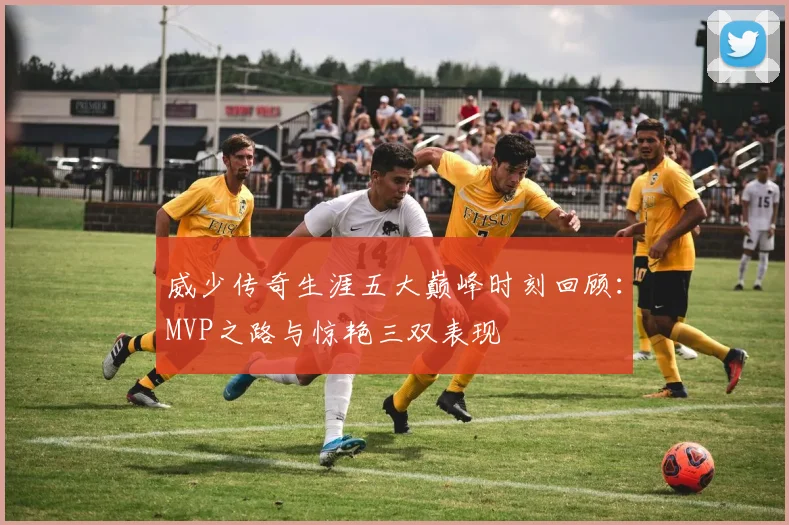 威少传奇生涯五大巅峰时刻回顾：MVP之路与惊艳三双表现