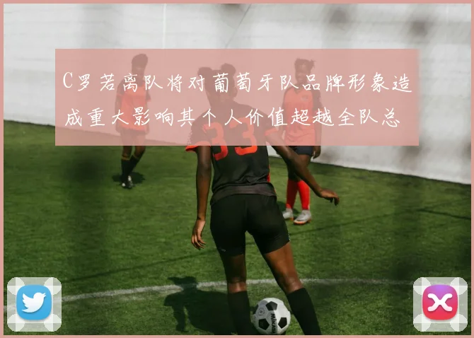 C罗若离队将对葡萄牙队品牌形象造成重大影响其个人价值超越全队总和