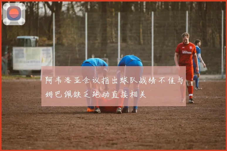 阿韦洛亚会议指出球队战绩不佳与姆巴佩缺乏跑动直接相关