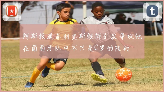 阿斯报道菲利克斯缺阵引发争议他在葡萄牙队中不只是C罗的陪衬