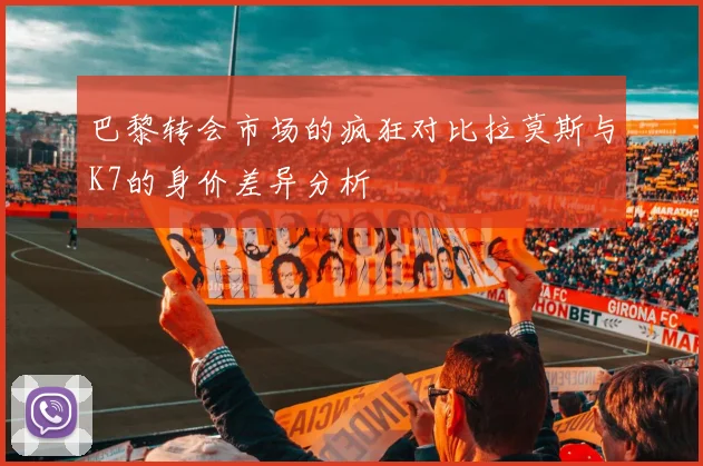 巴黎转会市场的疯狂对比拉莫斯与K7的身价差异分析